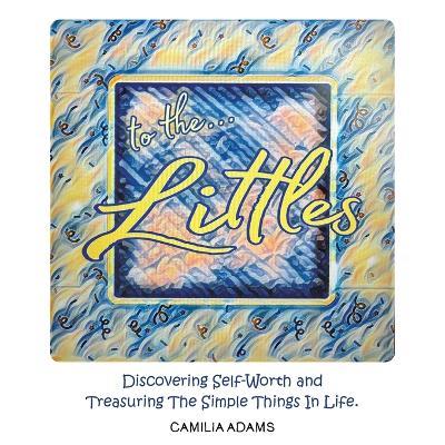 To The Littles: Discovering Self-Worth and Treasuring The Simple Things In Life. - Camilia Adams - cover