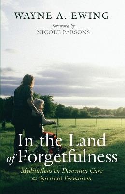 In the Land of Forgetfulness: Meditations on Dementia Care as Spiritual Formation - Wayne A Ewing - cover