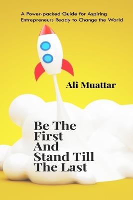 Be The First And Stand Till The Last: A Power-packed Guide for Aspiring Entrepreneurs Ready to Change the World - Ali Muattar - cover