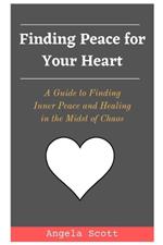 Finding Peace for Your Heart: A Guide to Finding Inner Peace and Healing in the Midst of Chaos