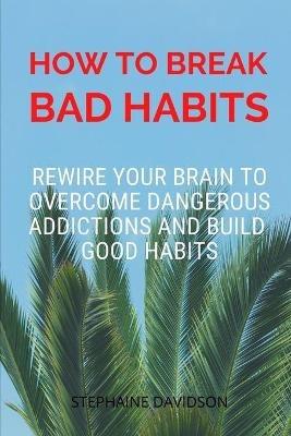 How to Break Bad Habits: Rewire your brain to overcome dangerous addictions and build good habits - Stephaine Davidson - cover