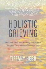 Holistic Grieving: Self-Care Tools and Healing Practices to Support Your Journey Through Loss