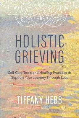 Holistic Grieving: Self-Care Tools and Healing Practices to Support Your Journey Through Loss - Tiffany Hebb - cover