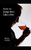 How to Judge Beer Like a Pro: An Insider's View of the Process; How Beer Judging is Done and How to Become One Yourself - Marty Nachel - cover