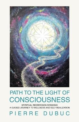 Path to the Light of Consciousness: Spiritual Regression Sessions a Guided Journey to Wellness and Self-Realization - Pierre Dubuc - cover