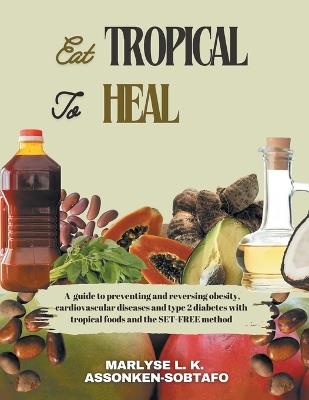 Eat Tropical to Heal: A Guide To Preventing And Reversing Obesity, Cardiovascular Diseases and type 2 Diabetes with Tropical Foods and the SET-FREE method. - Marlyse L K Assonken-Sobtafo - cover