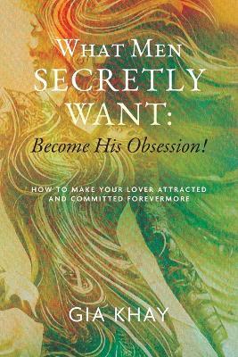 What Men Secretly Want: Become His Obsession!: How to Make Your Lover Attracted and Committed Forevermore - Gia Khay - cover