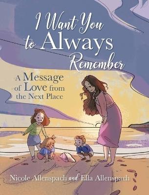 I Want You to Always Remember: A Message of Love from the Next Place - Nicole Allenspach,Ella Allenspach - cover