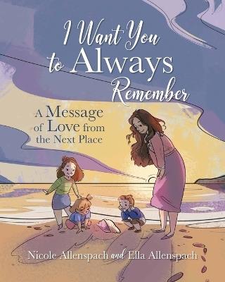 I Want You to Always Remember: A Message of Love from the Next Place - Nicole Allenspach,Ella Allenspach - cover