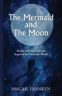 The Mermaid and The Moon: Poems and Short Stories Inspired by Feminine Bonds - Abigail Franken - cover