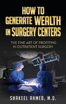 How To Generate Wealth In Surgery Centers: The Fine Art Of Profiting In Outpatient Surgery - Shakeel Ahmed M D - cover