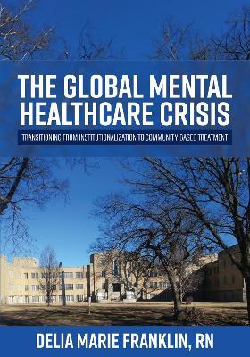 The Global Mental Healthcare Crisis: Transitioning from Institutionalization to Community-Based Treatment - Delia Marie Franklin - cover