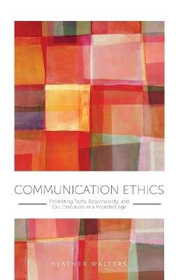 Communication Ethics: Promoting Truth, Responsibility, and Civil Discourse in a Polarized Age - Heather Walters - cover