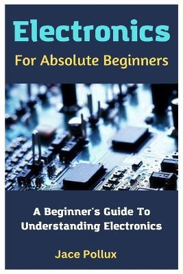 Electronics For Absolute Beginners: A Beginner's Guide To Understanding Electronics - Jace Pollux - cover