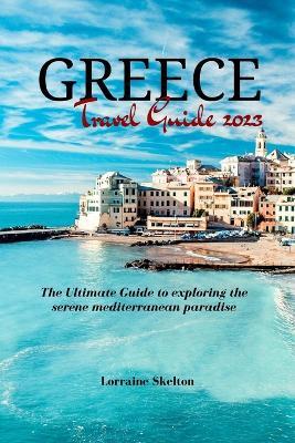 Greece Travel Guide 2023: The Ultimate Guide to exploring the serene mediterranean paradise - Lorraine Skelton - cover