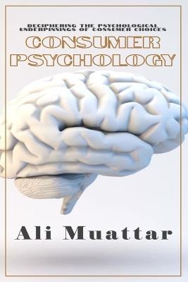 Consumer Psychology (Unveiling the Intricacies of Consumer Behavior and Decision-Making): The Psychological Perspective of Consumers' Choices and Their Psyche's Underlying Mechanisms in Consuming Processes - Ali Muattar - cover