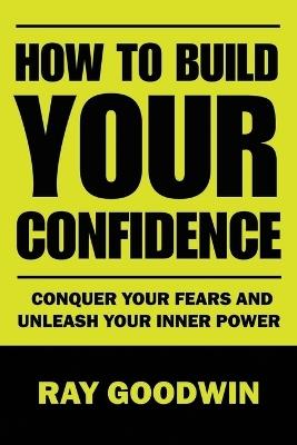 How To Build Your Confidence: Conquer Your Fears and Unleash Your Inner Power - Ray Goodwin - cover