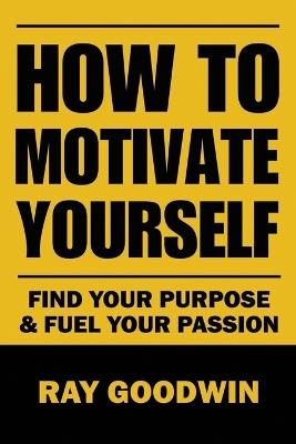 How To Motivate Yourself: Find your purpose & Fuel your passion - Ray Goodwin - cover