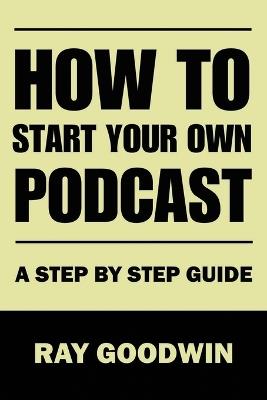 How To Start Your Own Podcast: A Step-by-Step Guide - Ray Goodwin - cover