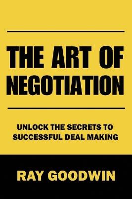 The Art of Negotiation: Unlock the Secrets to Successful Deal Making - Ray Goodwin - cover
