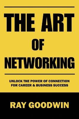The Art of Networking: Unlock the Power of Connection for Career and Business Success - Ray Goodwin - cover