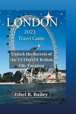 London 2023 Travel Guide: Unlock the Secrets of the ULTIMATE British City Vacation - Ethel B Bailey - cover