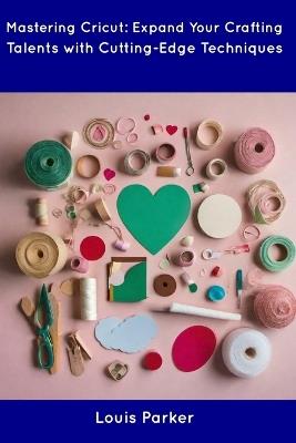Mastering Cricut: Expand Your Crafting Talents with Cutting-Edge Techniques - Louis Parker - cover