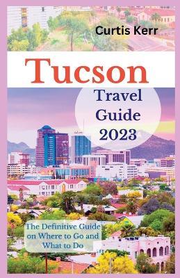 Tucson Travel Guide 2023: The Definitive Guide on Where to Go and What to Do - Curtis Kerr - cover