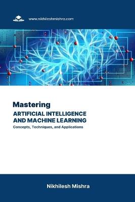 Mastering Artificial Intelligence and Machine Learning: Concepts, Techniques, and Applications - Nikhilesh Mishra - cover