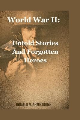 World War II: Untold Stories And Forgotten Heroes - Donald N Armstrong - cover