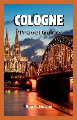 Cologne Travel Guide 2023: Explore, Enjoy, And Discover Top Attractions And Local Tips - Rita R Nowlin - cover