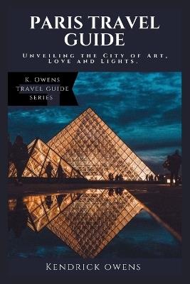 Paris Travel Guide: Unveiling the City of Art, Love and Lights. - Kendrick Owens - cover