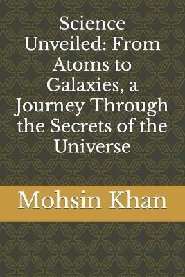 Science Unveiled: From Atoms to Galaxies, a Journey Through the Secrets of the Universe - Mohsin Khan - cover
