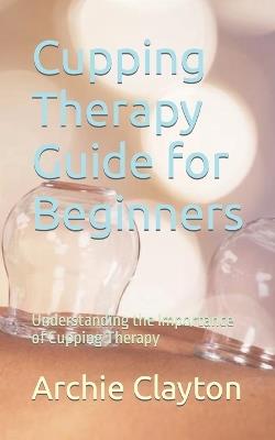 Cupping Therapy Guide for Beginners: Understanding the Importance of Cupping Therapy - Archie Clayton - cover