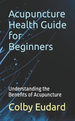 Acupuncture Health Guide for Beginners: Understanding the Benefits of Acupuncture - Colby Eudard - cover