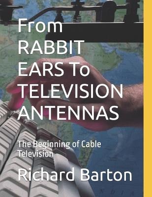 From RABBIT EARS To TELEVISION ANTENNAS: The Beginning of Cable Television - Richard Barton - cover