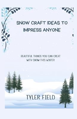 Snow Craft Ideas to Impress Anyone: Beautiful Things You Can Creat with Snow This Winter - Tyler Field - cover