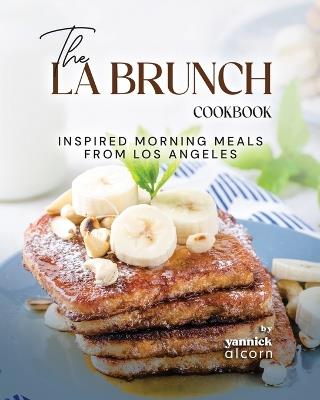 The LA Brunch Cookbook: Inspired Morning Meals from Los Angeles - Yannick Alcorn - cover