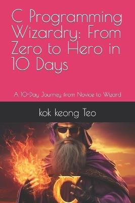 C Programming Wizardry: From Zero to Hero in 10 Days: A 10-Day Journey from Novice to Wizard - Kok Keong Teo - cover