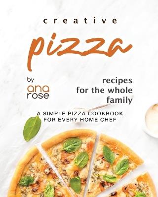 Creative Pizza Recipes for the Whole Family: A Simple Pizza Cookbook for Every Home Chef - Ana Rose - cover