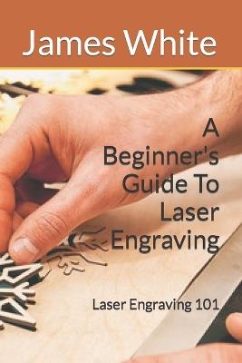 A Beginners Guide To Laser Engraving: Laser Engraving 101 - James White - cover