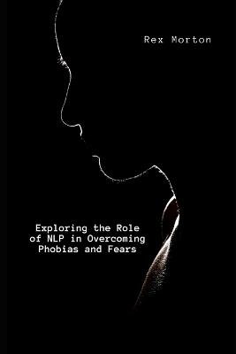 Exploring the Role of NLP in Overcoming Phobias and Fears - Rex Morton - cover