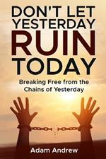 Don't Let Yesterday Ruin Today: Breaking Free from the Chains of Yesterday