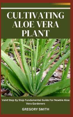 Cultivating Aloe Vera Plant: Valid Step By Step Fundamental Guide For Newbie Aloe Vera Gardeners - Gregory Smith - cover