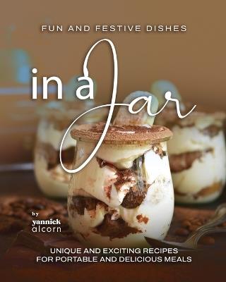 Fun and Festive Dishes in a Jar: Unique and Exciting Recipes for Portable and Delicious Meals - Yannick Alcorn - cover