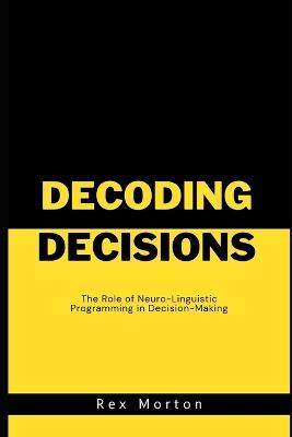 Decoding Decisions: The Role of Neuro-Linguistic Programming in Decision-Making - Rex Morton - cover