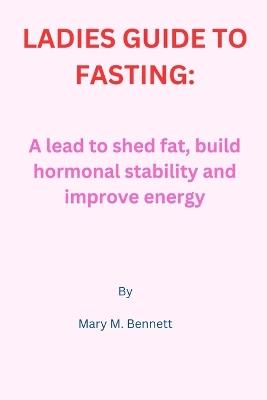 Ladies Guide to Fasting: A lead to shed fat, build hormonal stability and improve energy - Mary M Bennett - cover