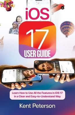 iOS 17 User Guide: Learn How to Use All the Features in iOS 17 in a clear and East-to-Understand Way - Kent Peterson - cover