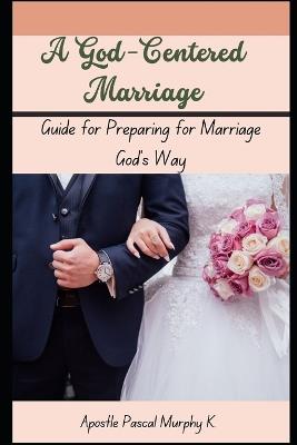 A God-Centered Marriage: Guide for Preparing for Marriage God's Way - Apostle Pascal Murphy K - cover