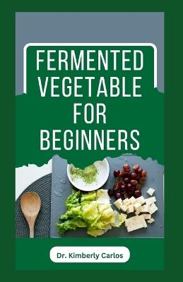 Fermented Vegetable for Beginners: Learn How to Make These Delicious and Tasty Recipes - Kimberly Carlos - cover